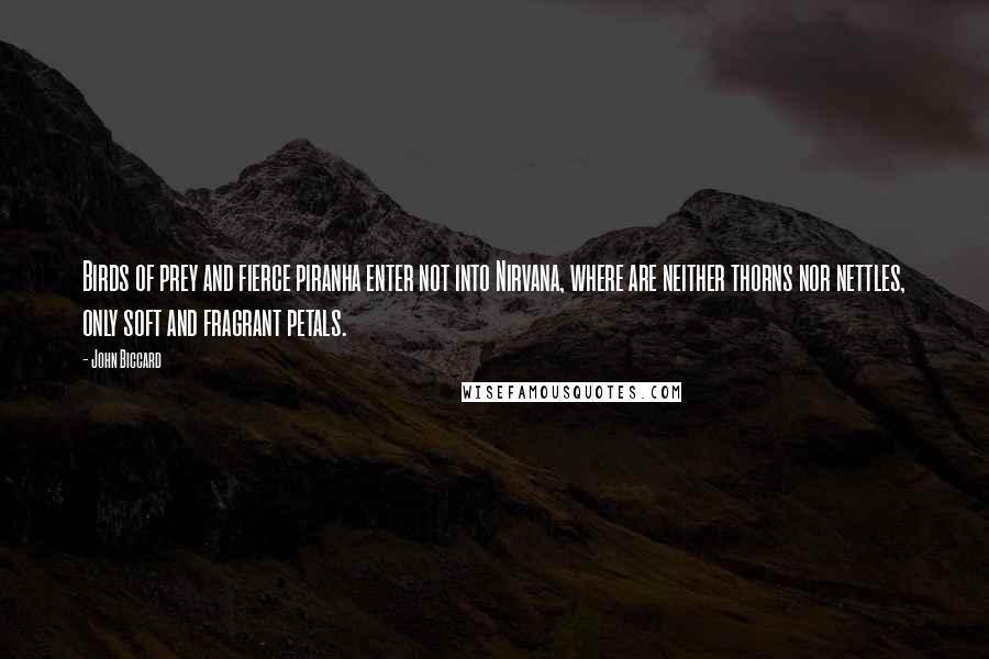 John Biccard Quotes: Birds of prey and fierce piranha enter not into Nirvana, where are neither thorns nor nettles, only soft and fragrant petals.