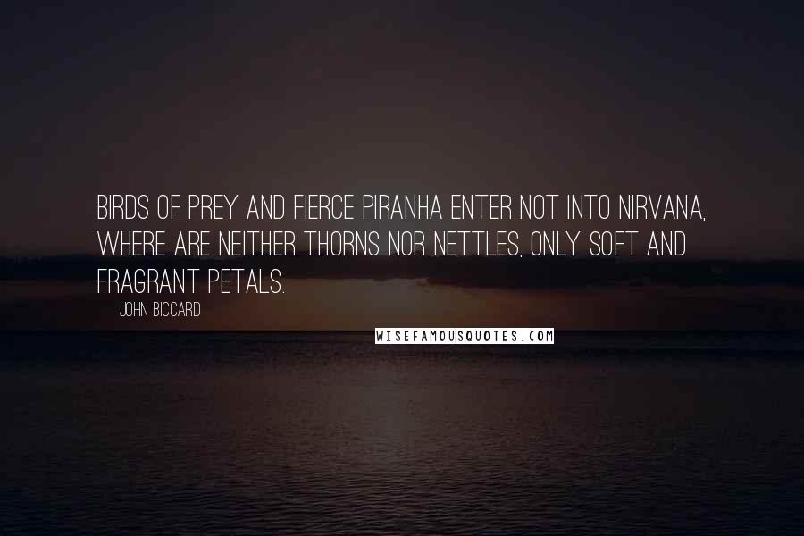 John Biccard Quotes: Birds of prey and fierce piranha enter not into Nirvana, where are neither thorns nor nettles, only soft and fragrant petals.