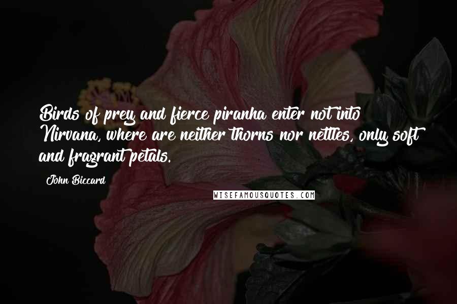 John Biccard Quotes: Birds of prey and fierce piranha enter not into Nirvana, where are neither thorns nor nettles, only soft and fragrant petals.