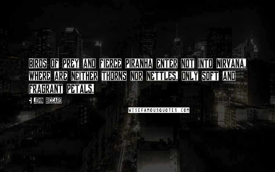John Biccard Quotes: Birds of prey and fierce piranha enter not into Nirvana, where are neither thorns nor nettles, only soft and fragrant petals.