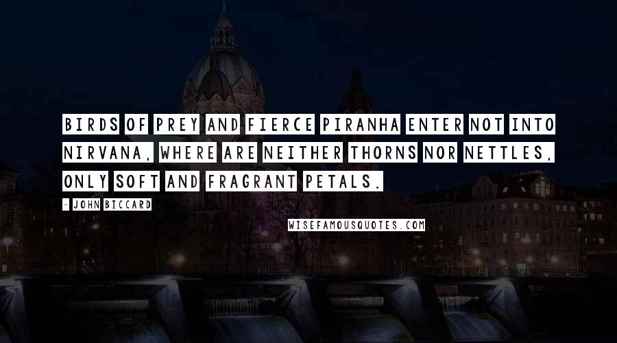 John Biccard Quotes: Birds of prey and fierce piranha enter not into Nirvana, where are neither thorns nor nettles, only soft and fragrant petals.