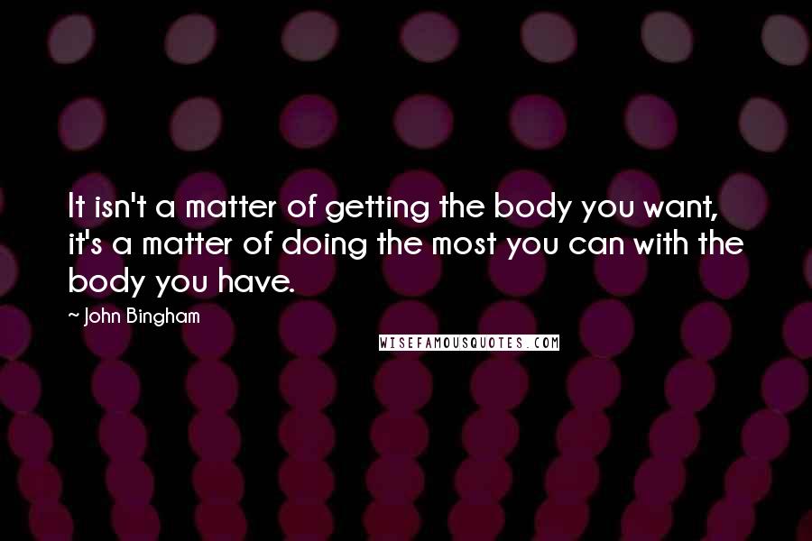 John Bingham Quotes: It isn't a matter of getting the body you want, it's a matter of doing the most you can with the body you have.