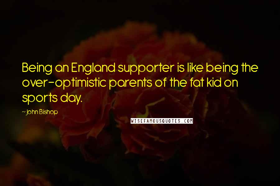 John Bishop Quotes: Being an England supporter is like being the over-optimistic parents of the fat kid on sports day.