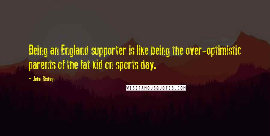 John Bishop Quotes: Being an England supporter is like being the over-optimistic parents of the fat kid on sports day.