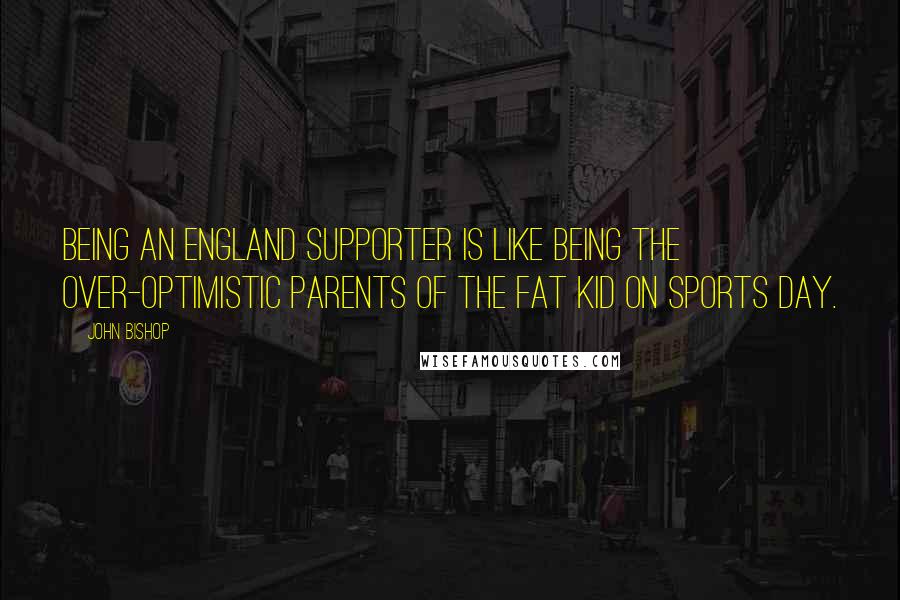 John Bishop Quotes: Being an England supporter is like being the over-optimistic parents of the fat kid on sports day.