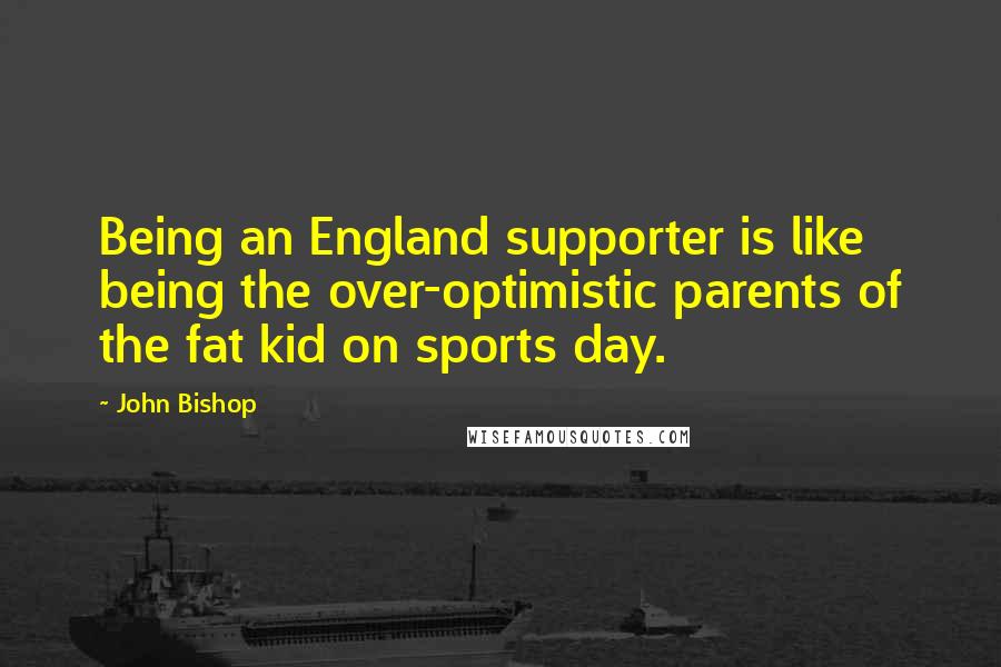 John Bishop Quotes: Being an England supporter is like being the over-optimistic parents of the fat kid on sports day.