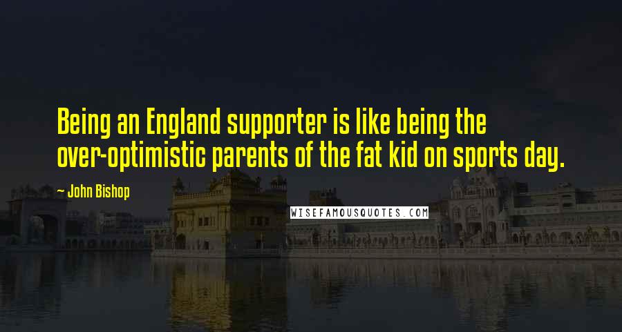 John Bishop Quotes: Being an England supporter is like being the over-optimistic parents of the fat kid on sports day.