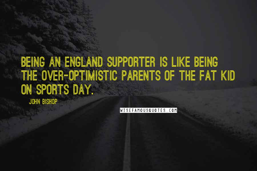 John Bishop Quotes: Being an England supporter is like being the over-optimistic parents of the fat kid on sports day.