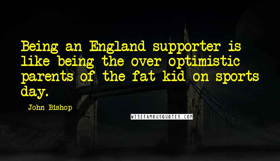 John Bishop Quotes: Being an England supporter is like being the over-optimistic parents of the fat kid on sports day.