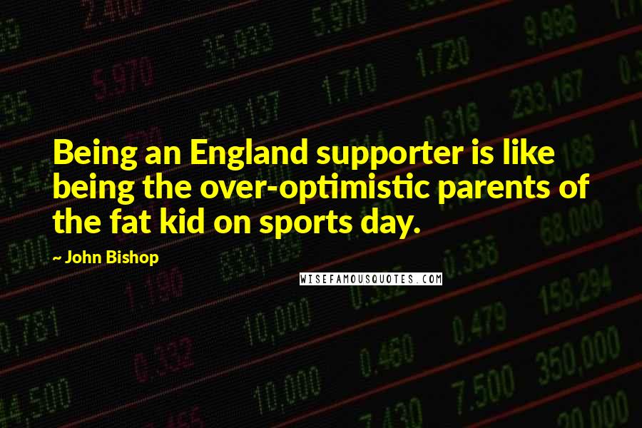 John Bishop Quotes: Being an England supporter is like being the over-optimistic parents of the fat kid on sports day.