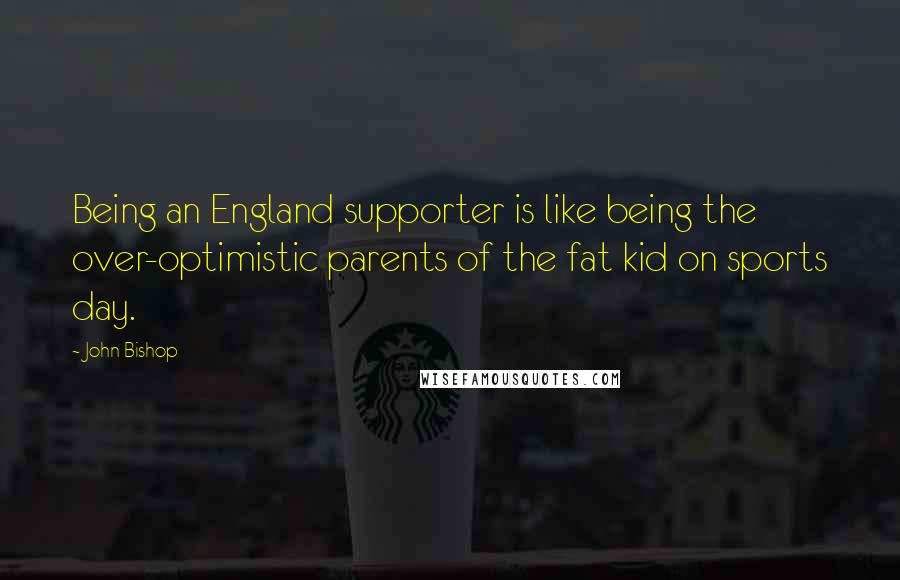 John Bishop Quotes: Being an England supporter is like being the over-optimistic parents of the fat kid on sports day.