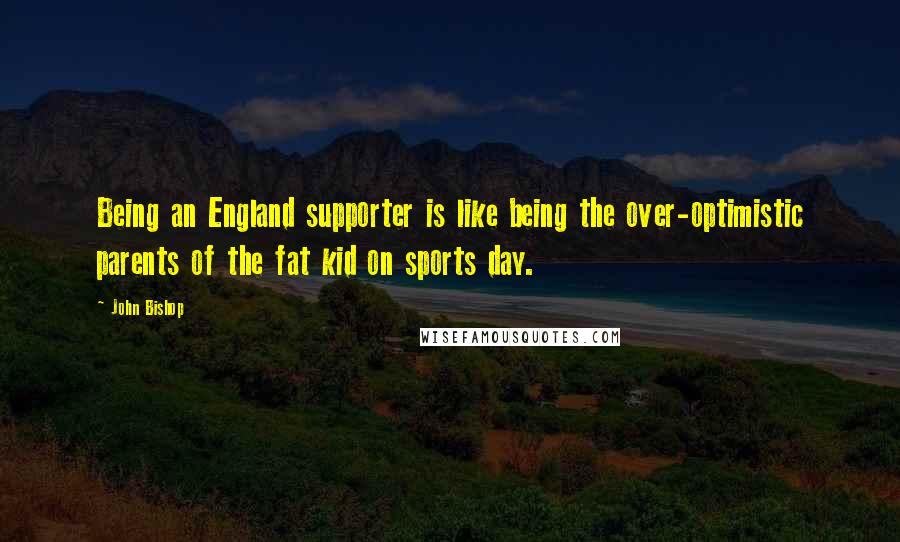 John Bishop Quotes: Being an England supporter is like being the over-optimistic parents of the fat kid on sports day.