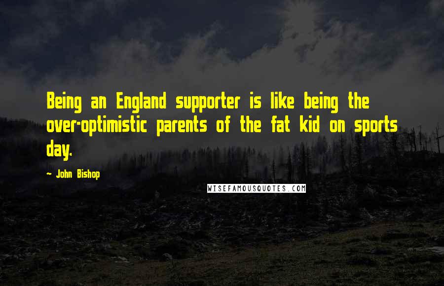 John Bishop Quotes: Being an England supporter is like being the over-optimistic parents of the fat kid on sports day.