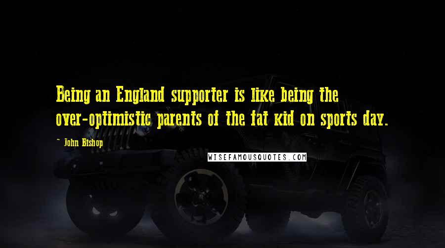 John Bishop Quotes: Being an England supporter is like being the over-optimistic parents of the fat kid on sports day.