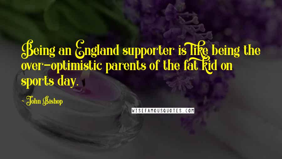 John Bishop Quotes: Being an England supporter is like being the over-optimistic parents of the fat kid on sports day.