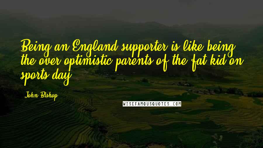 John Bishop Quotes: Being an England supporter is like being the over-optimistic parents of the fat kid on sports day.