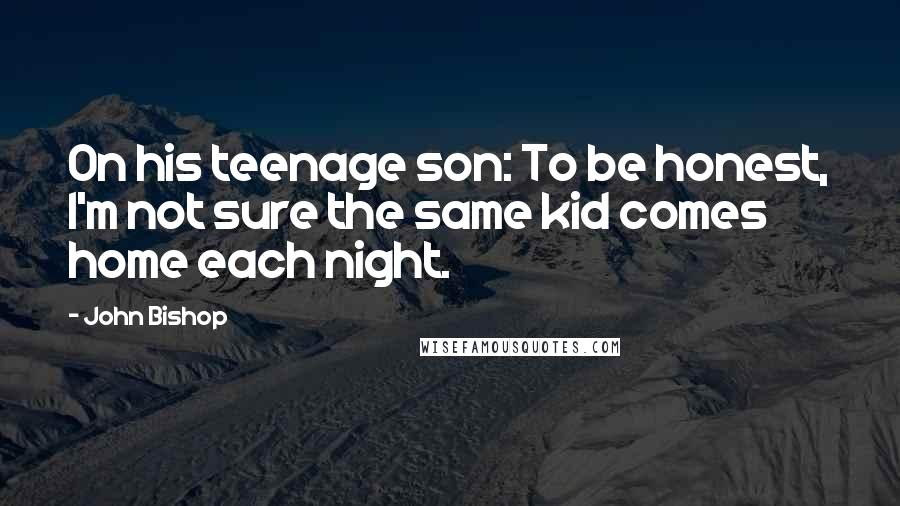 John Bishop Quotes: On his teenage son: To be honest, I'm not sure the same kid comes home each night.