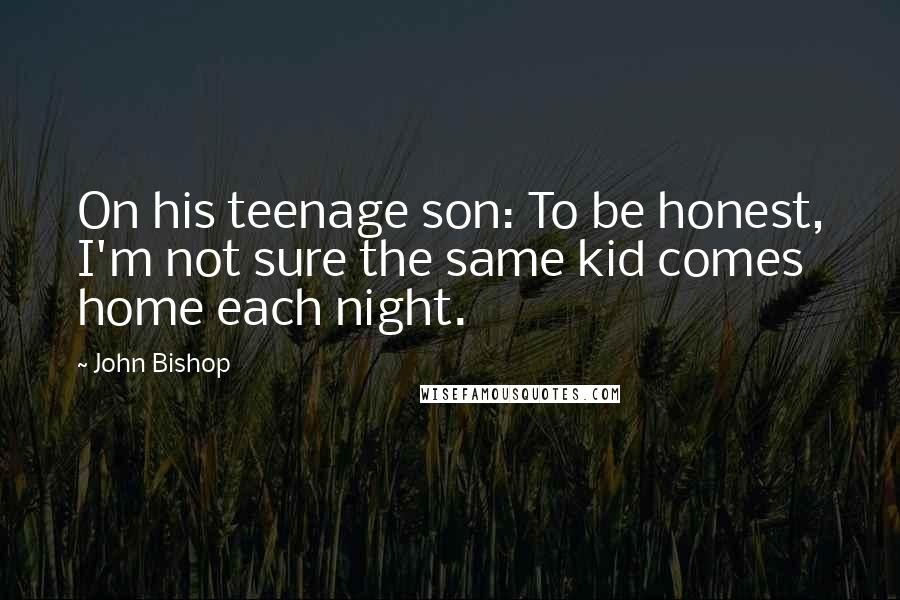 John Bishop Quotes: On his teenage son: To be honest, I'm not sure the same kid comes home each night.