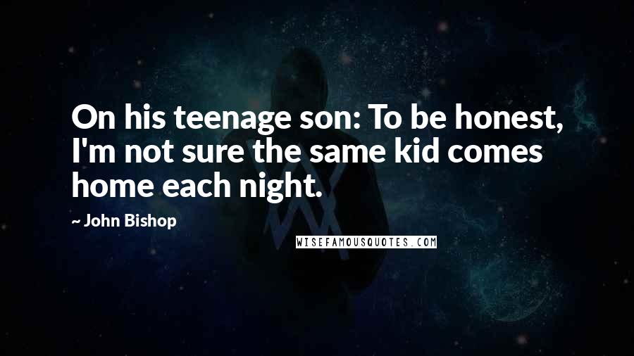 John Bishop Quotes: On his teenage son: To be honest, I'm not sure the same kid comes home each night.
