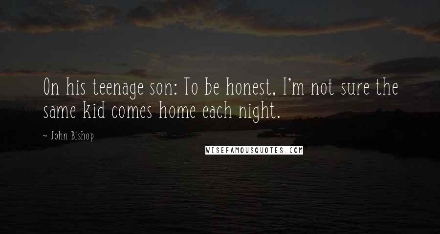 John Bishop Quotes: On his teenage son: To be honest, I'm not sure the same kid comes home each night.