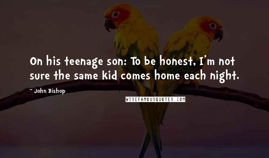 John Bishop Quotes: On his teenage son: To be honest, I'm not sure the same kid comes home each night.