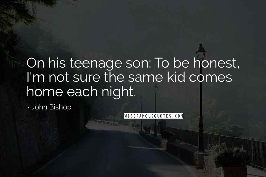 John Bishop Quotes: On his teenage son: To be honest, I'm not sure the same kid comes home each night.