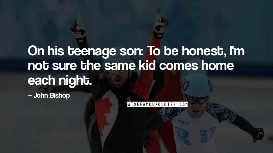 John Bishop Quotes: On his teenage son: To be honest, I'm not sure the same kid comes home each night.