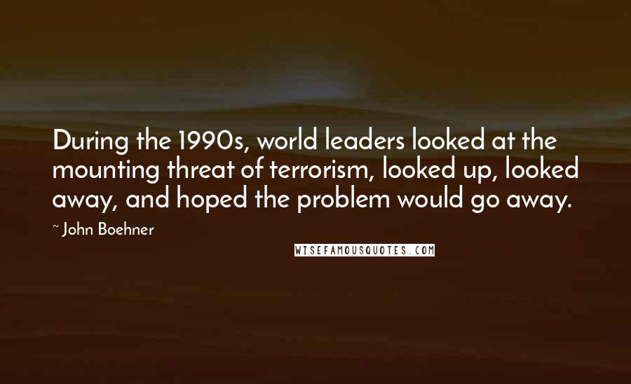 John Boehner Quotes: During the 1990s, world leaders looked at the mounting threat of terrorism, looked up, looked away, and hoped the problem would go away.