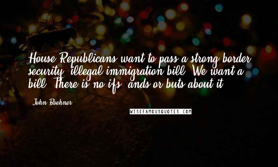 John Boehner Quotes: House Republicans want to pass a strong border security, illegal immigration bill. We want a bill. There is no ifs, ands or buts about it.