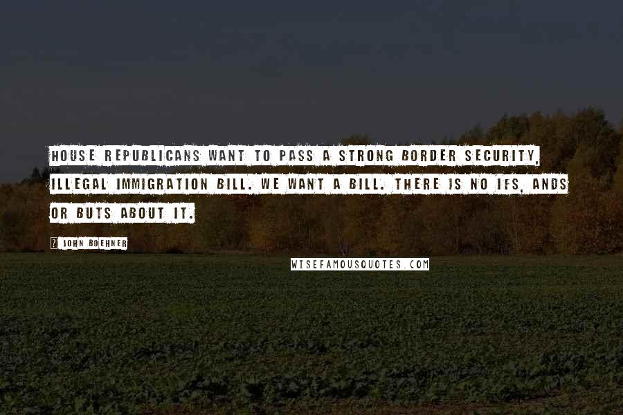 John Boehner Quotes: House Republicans want to pass a strong border security, illegal immigration bill. We want a bill. There is no ifs, ands or buts about it.