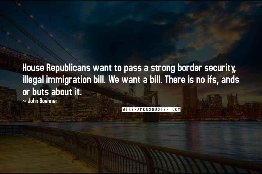 John Boehner Quotes: House Republicans want to pass a strong border security, illegal immigration bill. We want a bill. There is no ifs, ands or buts about it.