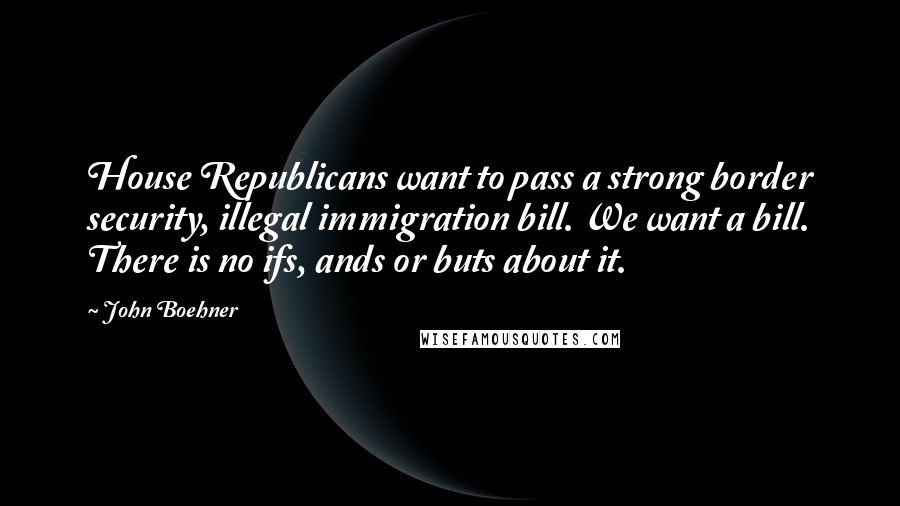 John Boehner Quotes: House Republicans want to pass a strong border security, illegal immigration bill. We want a bill. There is no ifs, ands or buts about it.