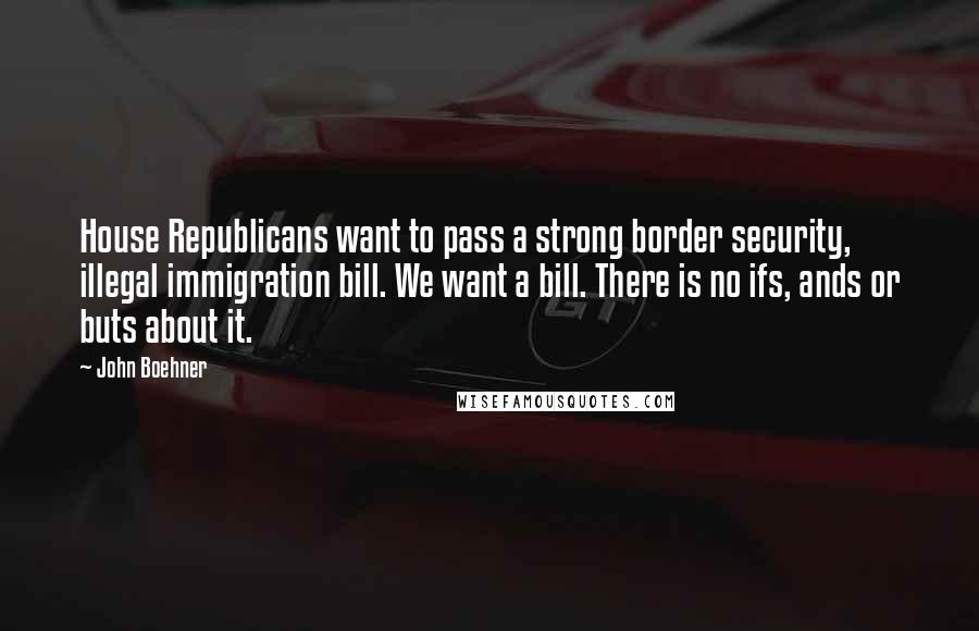 John Boehner Quotes: House Republicans want to pass a strong border security, illegal immigration bill. We want a bill. There is no ifs, ands or buts about it.