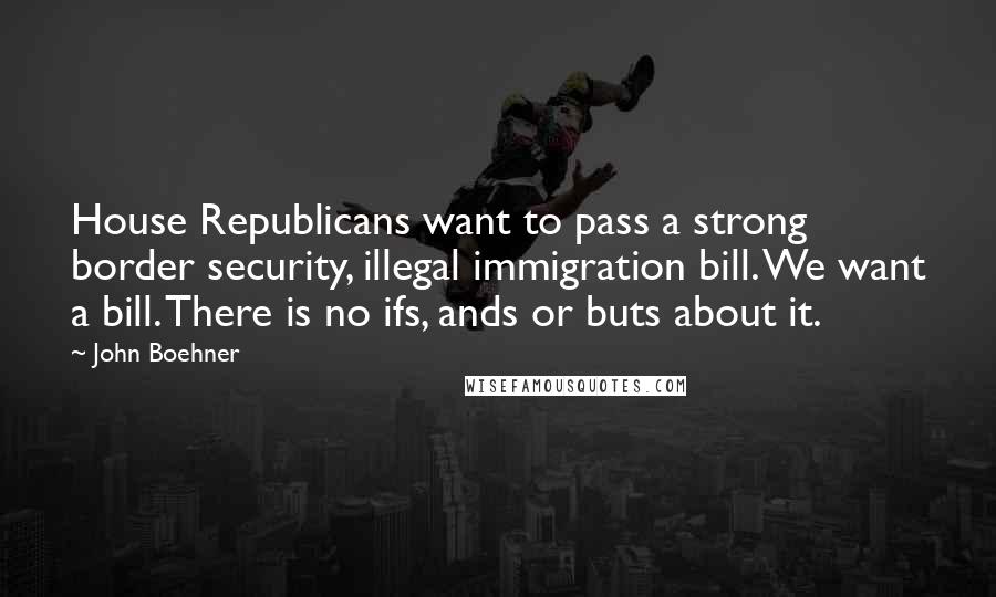 John Boehner Quotes: House Republicans want to pass a strong border security, illegal immigration bill. We want a bill. There is no ifs, ands or buts about it.