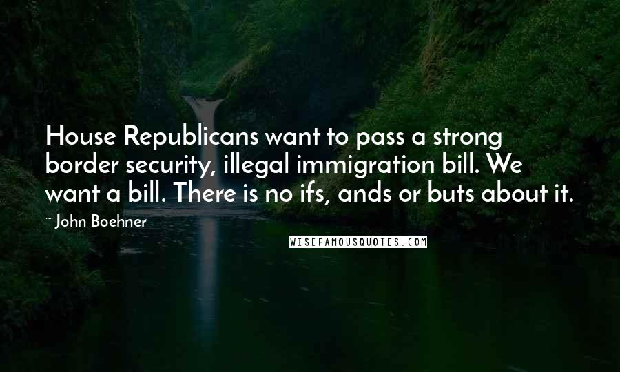 John Boehner Quotes: House Republicans want to pass a strong border security, illegal immigration bill. We want a bill. There is no ifs, ands or buts about it.