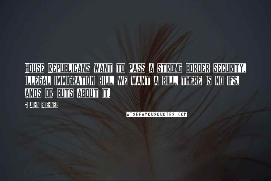 John Boehner Quotes: House Republicans want to pass a strong border security, illegal immigration bill. We want a bill. There is no ifs, ands or buts about it.