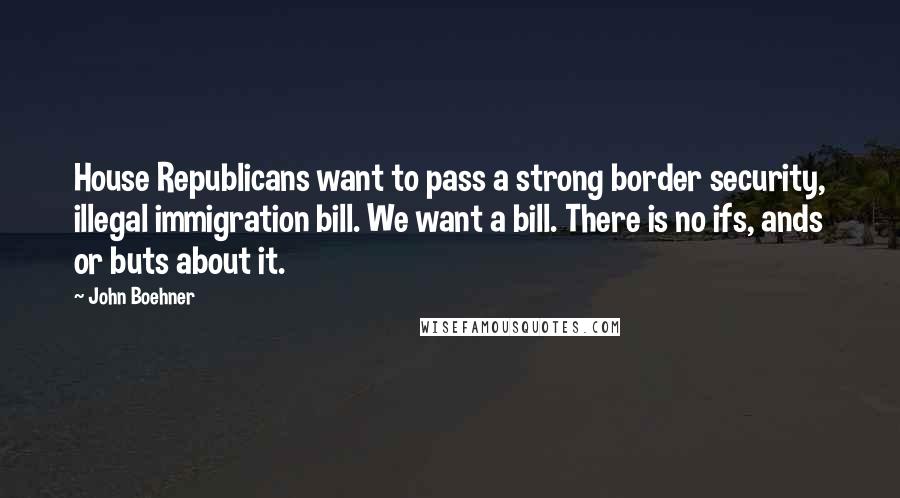 John Boehner Quotes: House Republicans want to pass a strong border security, illegal immigration bill. We want a bill. There is no ifs, ands or buts about it.