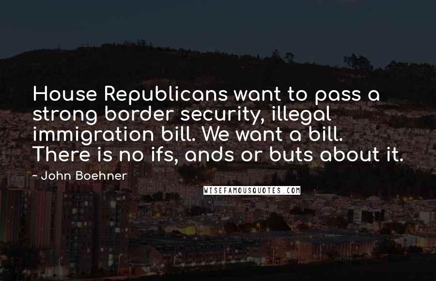 John Boehner Quotes: House Republicans want to pass a strong border security, illegal immigration bill. We want a bill. There is no ifs, ands or buts about it.