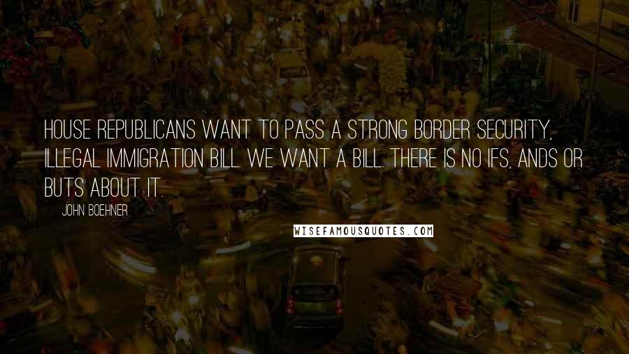 John Boehner Quotes: House Republicans want to pass a strong border security, illegal immigration bill. We want a bill. There is no ifs, ands or buts about it.