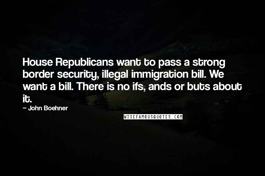 John Boehner Quotes: House Republicans want to pass a strong border security, illegal immigration bill. We want a bill. There is no ifs, ands or buts about it.