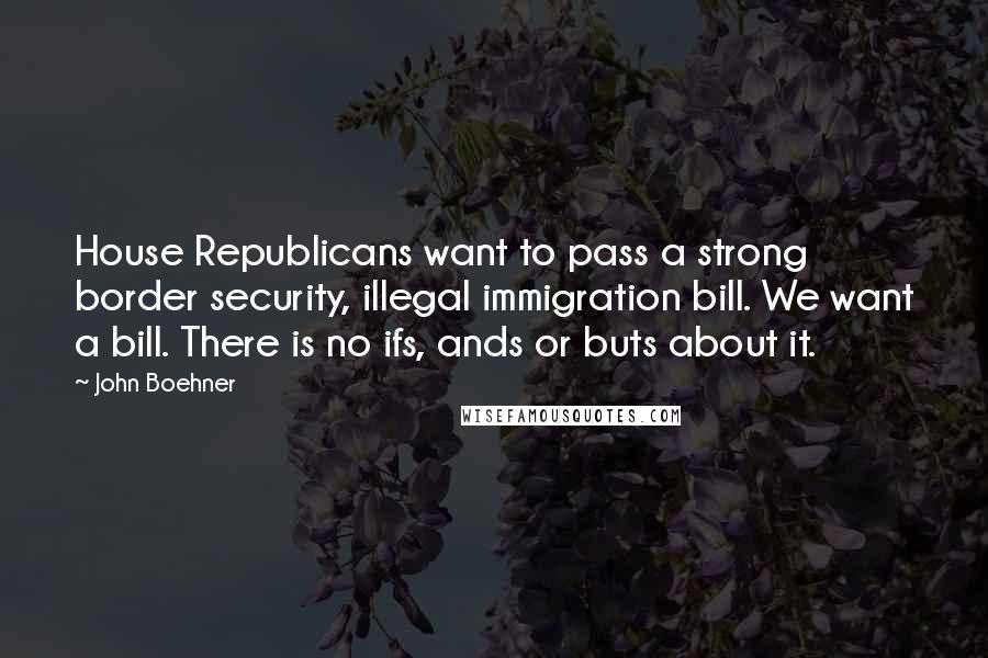 John Boehner Quotes: House Republicans want to pass a strong border security, illegal immigration bill. We want a bill. There is no ifs, ands or buts about it.