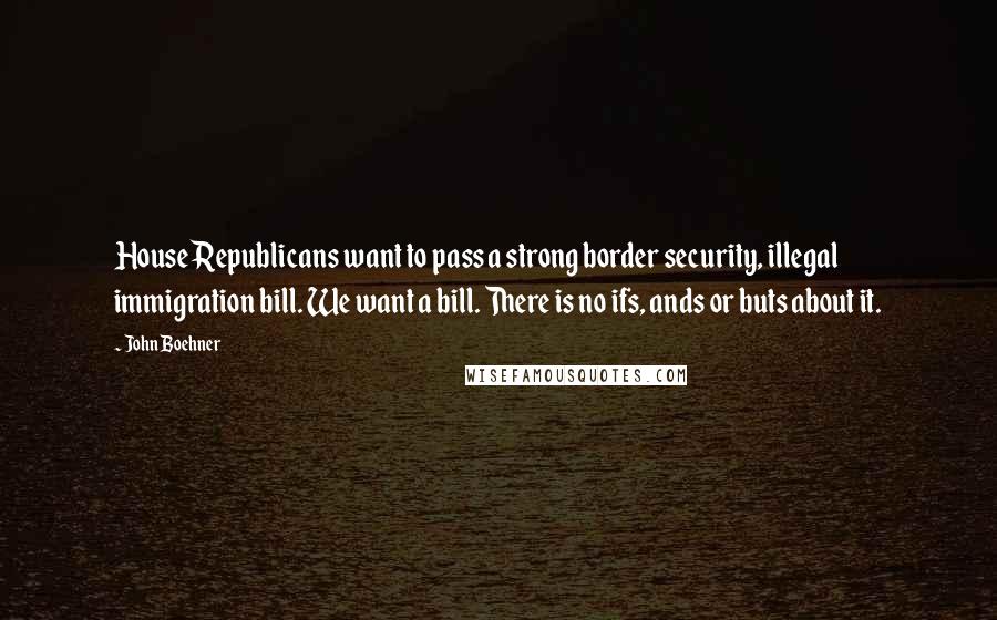 John Boehner Quotes: House Republicans want to pass a strong border security, illegal immigration bill. We want a bill. There is no ifs, ands or buts about it.