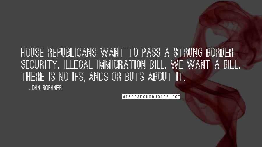 John Boehner Quotes: House Republicans want to pass a strong border security, illegal immigration bill. We want a bill. There is no ifs, ands or buts about it.