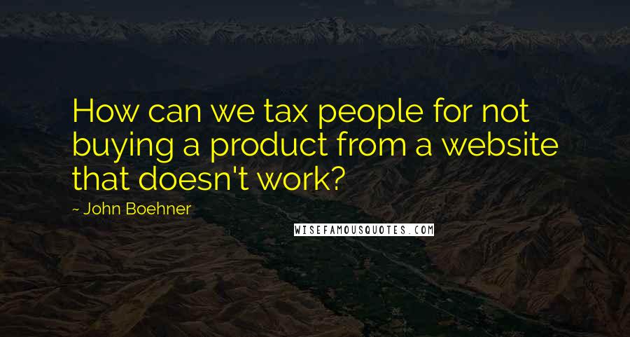 John Boehner Quotes: How can we tax people for not buying a product from a website that doesn't work?