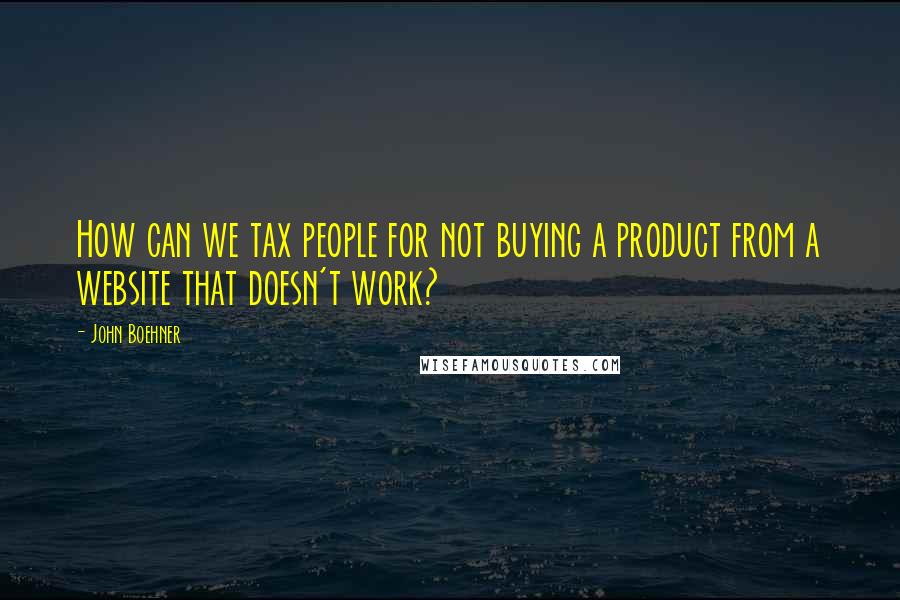 John Boehner Quotes: How can we tax people for not buying a product from a website that doesn't work?