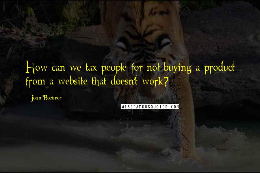 John Boehner Quotes: How can we tax people for not buying a product from a website that doesn't work?