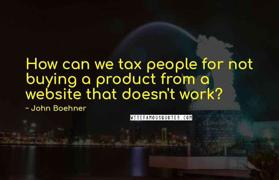 John Boehner Quotes: How can we tax people for not buying a product from a website that doesn't work?