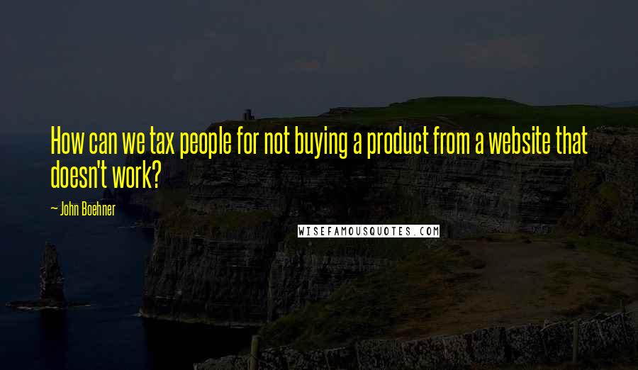John Boehner Quotes: How can we tax people for not buying a product from a website that doesn't work?