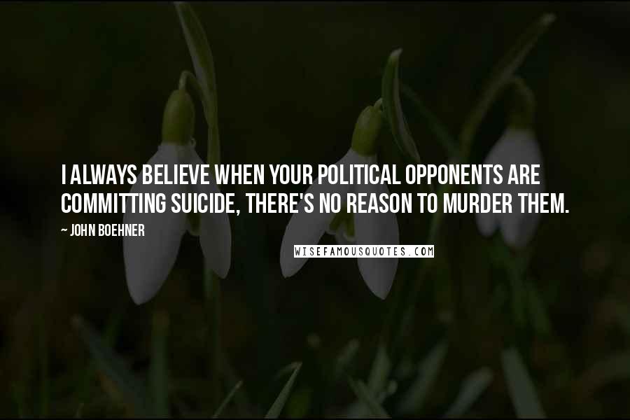 John Boehner Quotes: I always believe when your political opponents are committing suicide, there's no reason to murder them.