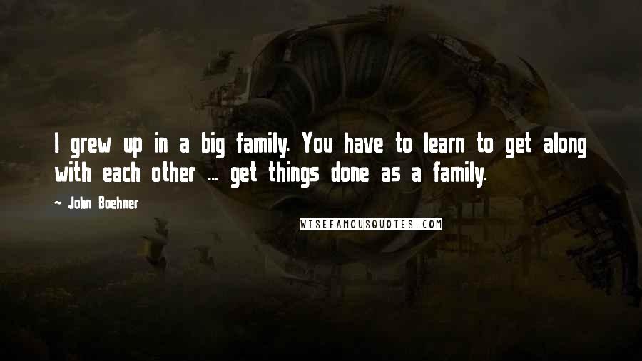 John Boehner Quotes: I grew up in a big family. You have to learn to get along with each other ... get things done as a family.